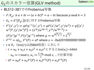 • BLS12-381でのFrobenius写像
• 𝐹: 𝔽𝑝2 ∋ 𝑎 + 𝑏𝑖 ↦ 𝑎 + 𝑏𝑖 𝑝 = 𝑎 − 𝑏𝑖 because 𝑝 mod 4 = 3
• 𝐺2 = 𝐸′
𝔽𝑝2 𝑟 に対するFrobenius写像
• 𝐹′ 𝑥′, 𝑦′ ≔ 𝜑𝐹𝜑−1 𝑥′, 𝑦′ = 𝜑𝐹 𝑥′/𝑤2, 𝑦′/𝑤3 = 𝜑൫
൯
(
)
𝑥′/
𝑤2 𝑝
, 𝑦′
/𝑤3 𝑝
= 𝑥′𝑝
/𝑤2𝑝−2
, 𝑦′𝑝
/𝑤3𝑝−3
=
(𝐹 𝑥′ 𝑔−2, 𝐹 𝑦′ 𝑔−3) where 𝑔 ≔ 𝑤
6
𝑝−1
6 = 𝜉
𝑝−1
6
• 𝐹′12 = 𝑖𝑑𝐺2
, 𝐹′ 𝑃 = 𝑧𝑃 where 𝑧 = -0xd201000000010000
• 𝑡 ∈ 𝔽𝑟（𝑙𝑒𝑛(𝑟)は256bit程度）に対して
• 𝑡 = 𝑢0 + 𝑢1𝑧 + 𝑢2𝑧2 + 𝑢3𝑧3とすると𝑙𝑒𝑛 𝑢𝑖 ~64𝑏𝑖𝑡
• 𝑢0 ≔ 𝑡 mod 𝑧, 𝑢1 ≔
𝑡−𝑢0
𝑧
mod 𝑧, ...で計算可能
• 𝑡𝑃 = 𝑢0𝑃 + 𝑢1𝐹′ 𝑃 + 𝑢2𝐹′2 𝑃 + 𝑢3𝐹′3(𝑃)
𝐺2のスカラー倍算(GLV method)
23 /35
 