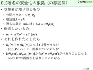 • 攻撃者が知り得るもの
• 公開パラメータ𝑃1, 𝑃2
• 検証鍵𝑆 = 𝑠𝑃2
• 過去の署名 𝑚に対する𝜎 = 𝑠𝐻1(𝑚)
• 偽造したいもの
• 𝑚′ ≠ 𝑚で𝜎′ = 𝑠𝐻1(𝑚′)
• それを作れたとしたら
• 𝐻1 𝑚′ = 𝑡𝐻1(𝑚)となる𝑡は分からない
• ECDLPとハッシュ関数の"ランダムさ"
• 𝑠𝐻1 𝑚 , 𝑠𝑃2, 𝐻1(𝑚′) から𝜎′ = 𝑠𝐻1(𝑚′)が作れたことになる
• co-DHP*の困難さを破れることになる
BLS署名の安全性の根拠（の雰囲気）
25 /35
 
