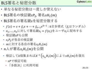 • 単なる秘密分散は一度しか使えない
• BLS署名の検証鍵𝑠𝑃2, 署名𝑠𝐻1(𝑚)
• BLS署名の署名鍵𝑠を秘密分散する
• 𝑓 𝑥 = 𝑠 + 𝑓1𝑥 + ⋯ + 𝑓𝑘−1𝑥𝑘−1 : 𝑘次多項式（𝑓𝑖はランダム）
• 𝑥1, … , 𝑥𝑛に対して署名鍵𝑠𝑖 = 𝑓(𝑥𝑖)をユーザ𝑥𝑖に配布する
• 検証鍵𝑠𝑃も公開
• 𝑠𝑖𝑃2が各自の検証鍵
• 𝑚に対する各自の署名𝑠𝑖𝐻1(𝑚)
• 𝑛人が署名𝑠𝑖𝐻1(𝑚)を公開
• 検証して𝑘個集まれば𝐴−1 𝑠𝑖𝑎
𝐻1 𝑚 により𝑠𝐻1(𝑚)を復元
• 𝑠𝑃で検証可能
• 「多数決」に利用可能
BLS署名と秘密分散
28 /35
 