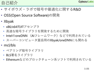 • サイボウズ・ラボで暗号や最適化に関するR&D
• OSS(Open Source Software)の開発
• Xbyak
• x86/x64用JITアセンブラ
• 高速な暗号ライブラリを開発するために開発
• IntelのoneDNN （AIフレームワーク）などで利用されている
• スーパーコンピュータ富岳用のXbyak/oneDNNにも関わる
• mcl/bls
• ペアリング暗号ライブラリ
• BLS署名ライブラリ
• Ethereumなどのブロックチェーン系ソフトで利用されている
自己紹介
3 /35
 