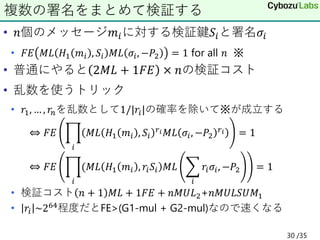 • 𝑛個のメッセージ𝑚𝑖に対する検証鍵𝑆𝑖と署名𝜎𝑖
• 𝐹𝐸 𝑀𝐿 𝐻1 𝑚𝑖 , 𝑆𝑖 𝑀𝐿 𝜎𝑖, −𝑃2 = 1 for all 𝑛 ※
• 普通にやると 2𝑀𝐿 + 1𝐹𝐸 × 𝑛の検証コスト
• 乱数を使うトリック
• 𝑟1, … , 𝑟𝑛を乱数として1/|𝑟𝑖|の確率を除いて※が成立する
⇔ 𝐹𝐸 ෑ
𝑖
𝑀𝐿 𝐻1 𝑚𝑖 , 𝑆𝑖
𝑟𝑖𝑀𝐿 𝜎𝑖, −𝑃2
𝑟𝑖 = 1
⇔ 𝐹𝐸 ෑ
𝑖
(𝑀𝐿 𝐻1 𝑚𝑖 , 𝑟𝑖𝑆𝑖 𝑀𝐿 ෍
𝑖
𝑟𝑖𝜎𝑖, −𝑃2 = 1
• 検証コスト 𝑛 + 1 𝑀𝐿 + 1𝐹𝐸 + 𝑛𝑀𝑈𝐿2+𝑛𝑀𝑈𝐿𝑆𝑈𝑀1
• 𝑟𝑖 ~264程度だとFE>(G1-mul + G2-mul)なので速くなる
複数の署名をまとめて検証する
30 /35
 