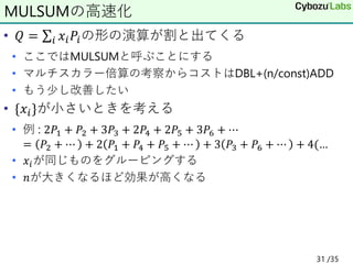 • 𝑄 = σ𝑖 𝑥𝑖𝑃𝑖の形の演算が割と出てくる
• ここではMULSUMと呼ぶことにする
• マルチスカラー倍算の考察からコストはDBL+(n/const)ADD
• もう少し改善したい
• {𝑥𝑖}が小さいときを考える
• 例 : 2𝑃1 + 𝑃2 + 3𝑃3 + 2𝑃4 + 2𝑃5 + 3𝑃6 + ⋯
= 𝑃2 + ⋯ + 2 𝑃1 + 𝑃4 + 𝑃5 + ⋯ + 3 𝑃3 + 𝑃6 + ⋯ + 4(…
• 𝑥𝑖が同じものをグルーピングする
• 𝑛が大きくなるほど効果が高くなる
MULSUMの高速化
31 /35
 