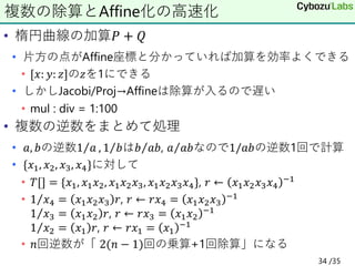 • 楕円曲線の加算𝑃 + 𝑄
• 片方の点がAffine座標と分かっていれば加算を効率よくできる
• [𝑥: 𝑦: 𝑧]の𝑧を1にできる
• しかしJacobi/Proj→Affineは除算が入るので遅い
• mul : div = 1:100
• 複数の逆数をまとめて処理
• 𝑎, 𝑏の逆数 Τ
1 𝑎 , Τ
1 𝑏は Τ
𝑏 𝑎𝑏, Τ
𝑎 𝑎𝑏なので1/𝑎𝑏の逆数1回で計算
• {𝑥1, 𝑥2, 𝑥3, 𝑥4}に対して
• 𝑇[] = {𝑥1, 𝑥1𝑥2, 𝑥1𝑥2𝑥3, 𝑥1𝑥2𝑥3𝑥4}, 𝑟 ← 𝑥1𝑥2𝑥3𝑥4
−1
• Τ
1 𝑥4 = 𝑥1𝑥2𝑥3 𝑟, 𝑟 ← 𝑟𝑥4 = 𝑥1𝑥2𝑥3
−1
Τ
1 𝑥3 = 𝑥1𝑥2 𝑟, 𝑟 ← 𝑟𝑥3 = 𝑥1𝑥2
−1
Τ
1 𝑥2 = 𝑥1 𝑟, 𝑟 ← 𝑟𝑥1 = 𝑥1
−1
• 𝑛回逆数が「 2(𝑛 − 1)回の乗算+1回除算」になる
複数の除算とAffine化の高速化
34 /35
 