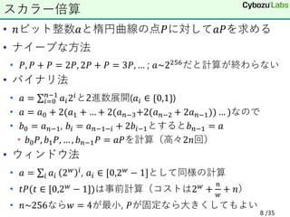 • 𝑛ビット整数𝑎と楕円曲線の点𝑃に対して𝑎𝑃を求める
• ナイーブな方法
• 𝑃, 𝑃 + 𝑃 = 2𝑃, 2𝑃 + 𝑃 = 3𝑃, … ; 𝑎~2256だと計算が終わらない
• バイナリ法
• 𝑎 = σ𝑖=0
𝑛−1
𝑎𝑖2𝑖と2進数展開(𝑎𝑖 ∈ {0,1})
• 𝑎 = 𝑎0 + 2(𝑎1 + … + 2(𝑎𝑛−3+2(𝑎𝑛−2 + 2𝑎𝑛−1)) … )なので
• 𝑏0 = 𝑎𝑛−1, 𝑏𝑖 = 𝑎𝑛−1−𝑖 + 2𝑏𝑖−1とすると𝑏𝑛−1 = 𝑎
• 𝑏0𝑃, 𝑏1𝑃, … , 𝑏𝑛−1𝑃 = 𝑎𝑃を計算（高々2𝑛回）
• ウィンドウ法
• 𝑎 = σ𝑖 𝑎𝑖 2𝑤 𝑖, 𝑎𝑖 ∈ [0,2𝑤 − 1]として同様の計算
• 𝑡𝑃(𝑡 ∈ [0,2𝑤
− 1])は事前計算（コストは2𝑤
+
𝑛
𝑤
+ 𝑛）
• 𝑛~256なら𝑤 = 4が最小, 𝑃が固定なら大きくしてもよい
スカラー倍算
8 /35
 