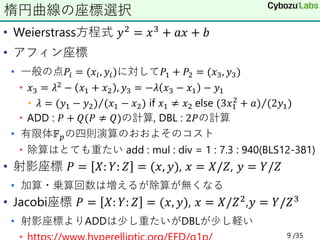 • Weierstrass方程式 𝑦2 = 𝑥3 + 𝑎𝑥 + 𝑏
• アフィン座標
• 一般の点𝑃𝑖 = (𝑥𝑖, 𝑦𝑖)に対して𝑃1 + 𝑃2 = (𝑥3, 𝑦3)
• 𝑥3 = 𝜆2 − 𝑥1 + 𝑥2 , 𝑦3 = −𝜆 𝑥3 − 𝑥1 − 𝑦1
• 𝜆 = Τ
(𝑦1 − 𝑦2) (𝑥1 − 𝑥2) if 𝑥1 ≠ 𝑥2 else Τ
(3𝑥1
2
+ 𝑎) (2𝑦1)
• ADD : 𝑃 + 𝑄(𝑃 ≠ 𝑄)の計算, DBL : 2𝑃の計算
• 有限体𝔽𝑝の四則演算のおおよそのコスト
• 除算はとても重たい add : mul : div = 1 : 7.3 : 940(BLS12-381)
• 射影座標 𝑃 = 𝑋: 𝑌: 𝑍 = (𝑥, 𝑦), 𝑥 = 𝑋/𝑍, 𝑦 = 𝑌/𝑍
• 加算・乗算回数は増えるが除算が無くなる
• Jacobi座標 𝑃 = 𝑋: 𝑌: 𝑍 = (𝑥, 𝑦), 𝑥 = 𝑋/𝑍2,𝑦 = 𝑌/𝑍3
• 射影座標よりADDは少し重たいがDBLが少し軽い
楕円曲線の座標選択
9 /35
 