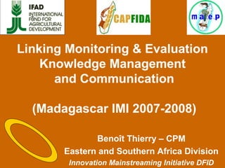 Linking Monitoring & Evaluation
Knowledge Management
and Communication
(Madagascar IMI 2007-2008)
Benoît Thierry – CPM
Eastern and Southern Africa Division
Innovation Mainstreaming Initiative DFID
z
 