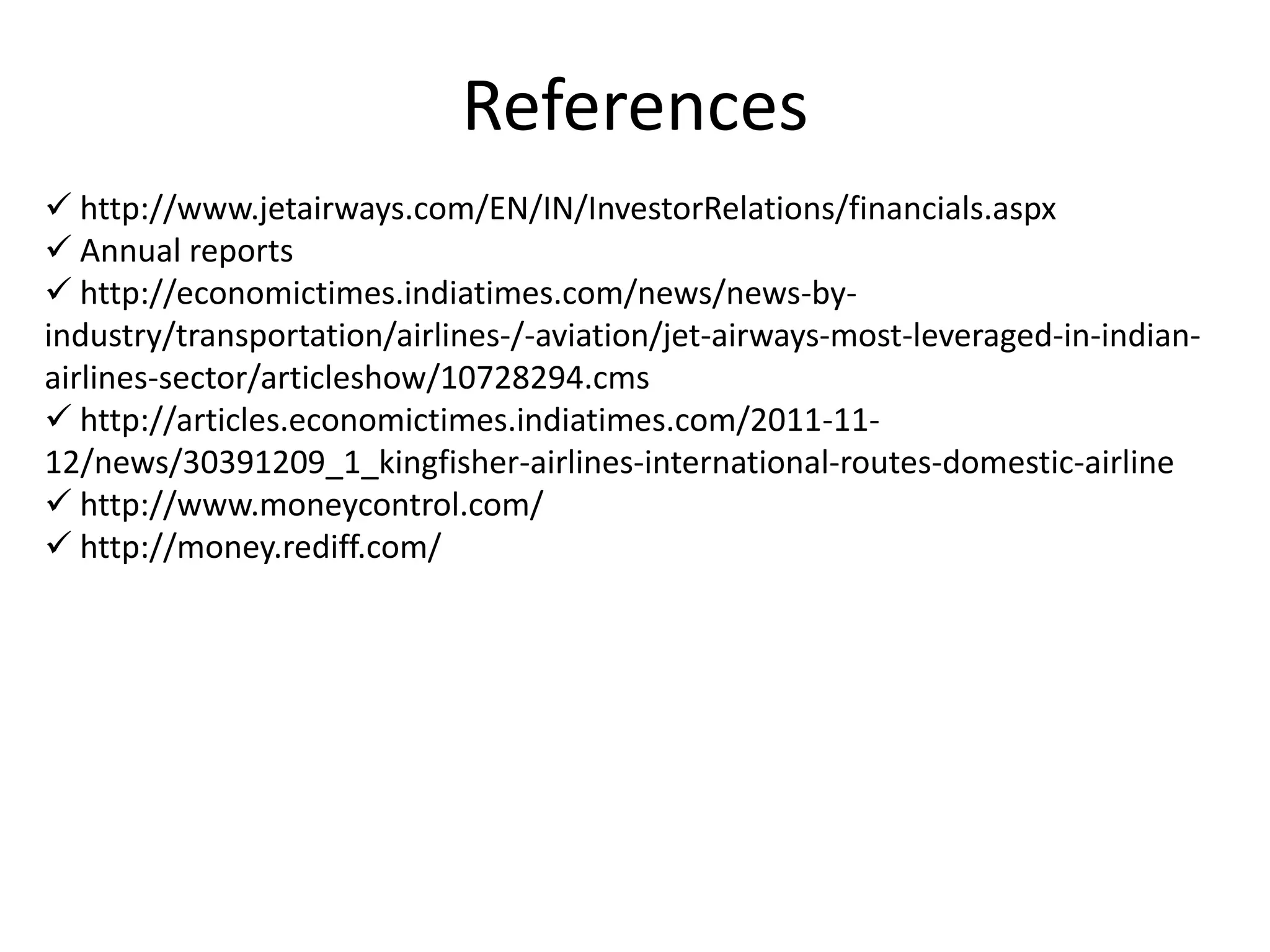 References
 http://www.jetairways.com/EN/IN/InvestorRelations/financials.aspx
 Annual reports
 http://economictimes.indiatimes.com/news/news-by-
industry/transportation/airlines-/-aviation/jet-airways-most-leveraged-in-indian-
airlines-sector/articleshow/10728294.cms
 http://articles.economictimes.indiatimes.com/2011-11-
12/news/30391209_1_kingfisher-airlines-international-routes-domestic-airline
 http://www.moneycontrol.com/
 http://money.rediff.com/
 