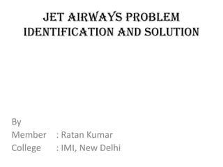 Jet Airways Problem
  Identification and solution




By
Member : Ratan Kumar
College : IMI, New Delhi
 