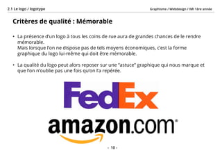 Graphisme / Webdesign / IMI 1ère année2.1 Le logo / logotype
- 10 -
Critères de qualité : Mémorable
•	 La présence d’un logo à tous les coins de rue aura de grandes chances de le rendre
mémorable.
Mais lorsque l’on ne dispose pas de tels moyens économiques, c’est la forme
graphique du logo lui-même qui doit être mémorable.
•	 La qualité du logo peut alors reposer sur une “astuce” graphique qui nous marque et
que l’on n’oublie pas une fois qu’on l’a repérée.
 