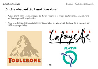 Graphisme / Webdesign / IMI 1ère année2.1 Le logo / logotype
- 12 -
Critères de qualité : Pensé pour durer
•	 Aucun client n’aimerait envisager de devoir repenser son logo seulement quelques mois
après une première réalisation.
•	 Pour cela, le logo doit immédiatement accrocher les valeurs et l’histoire de la marque par
différentes symboles.
 