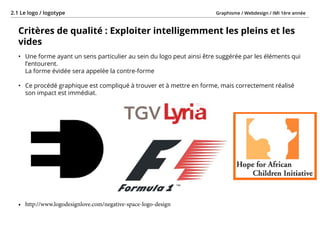 Graphisme / Webdesign / IMI 1ère année2.1 Le logo / logotype
- 14 -
Critères de qualité : Exploiter intelligemment les pleins et les
vides
•	 Une forme ayant un sens particulier au sein du logo peut ainsi être suggérée par les éléments qui
l’entourent.
La forme évidée sera appelée la contre-forme
•	 Ce procédé graphique est compliqué à trouver et à mettre en forme, mais correctement réalisé
son impact est immédiat.
•	 http://www.logodesignlove.com/negative-space-logo-design
 
