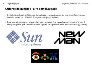Graphisme / Webdesign / IMI 1ère année2.1 Le logo / logotype
- 16 -
Critères de qualité : Faire part d’audace
•	 Certaines pistes de création de logos jugées trop originales ou trop compliquées sont
souvent mises de côté sans être poussées jusqu’au bout.
•	 Pourtant, des concepts impressionnants peuvent être trouvés en creusant une idée à
son paroxysme. (ex : en utilisant des figures de style littéraires telle que l’ambigramme)
 