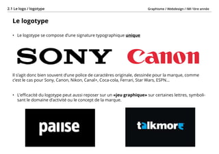 Graphisme / Webdesign / IMI 1ère année2.1 Le logo / logotype
- 18 -
Le logotype
•	 Le logotype se compose d’une signature typographique unique
Il s’agit donc bien souvent d’une police de caractères originale, dessinée pour la marque, comme
c’est le cas pour Sony, Canon, Nikon, Canal+, Coca-cola, Ferrari, Star Wars, ESPN...
•	 L’efficacité du logotype peut aussi reposer sur un «jeu graphique» sur certaines lettres, symboli-
sant le domaine d’activité ou le concept de la marque.
 