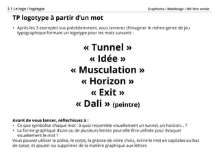 Graphisme / Webdesign / IMI 1ère année2.1 Le logo / logotype
- 22 -
TP logotype à partir d’un mot
•	 Après les 3 exemples vus précédemment, vous tenterez d’imaginer le même genre de jeu
typographique formant un logotype pour les mots suivants :
« Tunnel »
« Idée »
« Musculation »
« Horizon »
« Exit »
« Dali » (peintre)
Avant de vous lancer, réflechissez à :
•	 Ce que symbolise chaque mot : à quoi ressemble visuellement un tunnel, un horizon... ?
•	 La forme graphique d’une ou de plusieurs lettres peut-elle être utilisée pour évoquer
visuellement le mot ?
Vous pouvez utiliser la police, le corps, la graisse de votre choix, écrire le mot en capitales ou bas
de casse, et ajouter ou supprimer de la matière graphique aux lettres
 