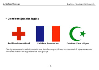 Graphisme / Webdesign / IMI 1ère année2.1 Le logo / logotype
- 6 -
•	 Ce ne sont pas des logos :
Ces signes conventionnels internationaux de valeur «symbolique» sont destinés à représenter une
idée abstraite ou une appartenance à un groupe
Emblème d’une nationEmblème international Emblème d’une religion
 