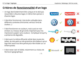 Graphisme / Webdesign / IMI 1ère année2.1 Le logo / logotype
- 7 -
Critères de fonctionnalité d’un logo
•	 Un logo doit évidemment être unique et ne doit pas
ressembler à d’autres logos ni même faire penser à
d’autres logos
•	 Il doit être fonctionnel, c’est-à-dire utilisable dans
différents contextes (horizontal, vertical, fond de
couleur...)
•	 Il doit fonctionner en couleurs, mais aussi en noir
et blanc ou niveaux de gris (très important pour les
impressions papier sans couleur). Compliqué lorsqu’il y
a présence de degradés.
•	 Il doit avoir la même efficacité utilisé dans toutes les
tailles, du très petit au très grand (on dit d’ailleurs qu’un
logo doit avant tout être pensé pour être lisible sur un
timbre-poste)
•	 Il doit rester clair et lisible, notamment au niveau de
l’écriture typographique
 