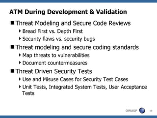ATM During Development & Validation Threat Modeling and Secure Code Reviews Bread First vs. Depth First Security flaws vs. security bugs Threat modeling and secure coding standards Map threats to vulnerabilities Document countermeasures Threat Driven Security Tests Use and Misuse Cases for Security Test Cases Unit Tests, Integrated System Tests, User Acceptance Tests 
