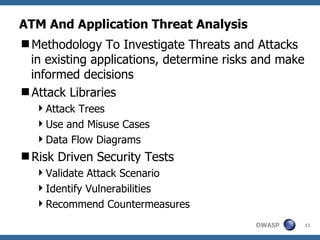 ATM And Application Threat Analysis Methodology To Investigate Threats and Attacks in existing applications, determine risks and make informed decisions Attack Libraries Attack Trees Use and Misuse Cases Data Flow Diagrams Risk Driven Security Tests Validate Attack Scenario Identify Vulnerabilities Recommend Countermeasures 
