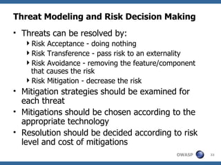 Threat Modeling and Risk Decision Making Threats can be resolved by: Risk Acceptance - doing nothing Risk Transference - pass risk to an externality Risk Avoidance - removing the feature/component that causes the risk Risk Mitigation - decrease the risk Mitigation strategies should be examined for each threat Mitigations should be chosen according to the appropriate technology Resolution should be decided according to risk level and cost of mitigations 
