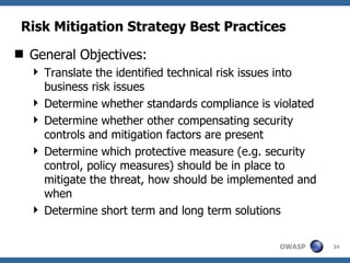 Risk Mitigation Strategy Best Practices General Objectives: Translate the identified technical risk issues into business risk issues  Determine whether standards compliance is violated Determine whether other compensating security controls and mitigation factors are present Determine which protective measure (e.g. security control, policy measures) should be in place to mitigate the threat, how should be implemented and when Determine short term and long term solutions 