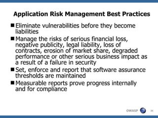 Application Risk Management Best Practices Eliminate vulnerabilities before they become liabilities Manage the risks of serious financial loss, negative publicity, legal liability, loss of contracts, erosion of market share, degraded performance or other serious business impact as a result of a failure in security Set, enforce and report that software assurance thresholds are maintained Measurable reports prove progress internally and for compliance 