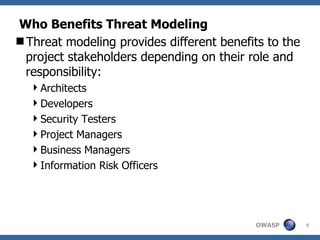 Who Benefits Threat Modeling Threat modeling provides different benefits to the project stakeholders depending on their role and responsibility: Architects Developers Security Testers Project Managers Business Managers Information Risk Officers 
