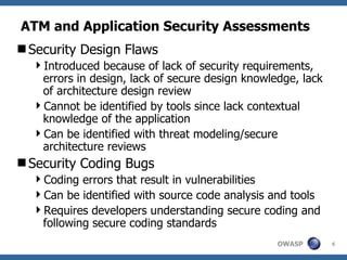 ATM and Application Security Assessments Security Design Flaws  Introduced because of lack of security requirements, errors in design, lack of secure design knowledge, lack of architecture design review Cannot be identified by tools since lack contextual knowledge of the application Can be identified with threat modeling/secure architecture reviews Security Coding Bugs Coding errors that result in vulnerabilities Can be identified with source code analysis and tools Requires developers understanding secure coding and following secure coding standards 