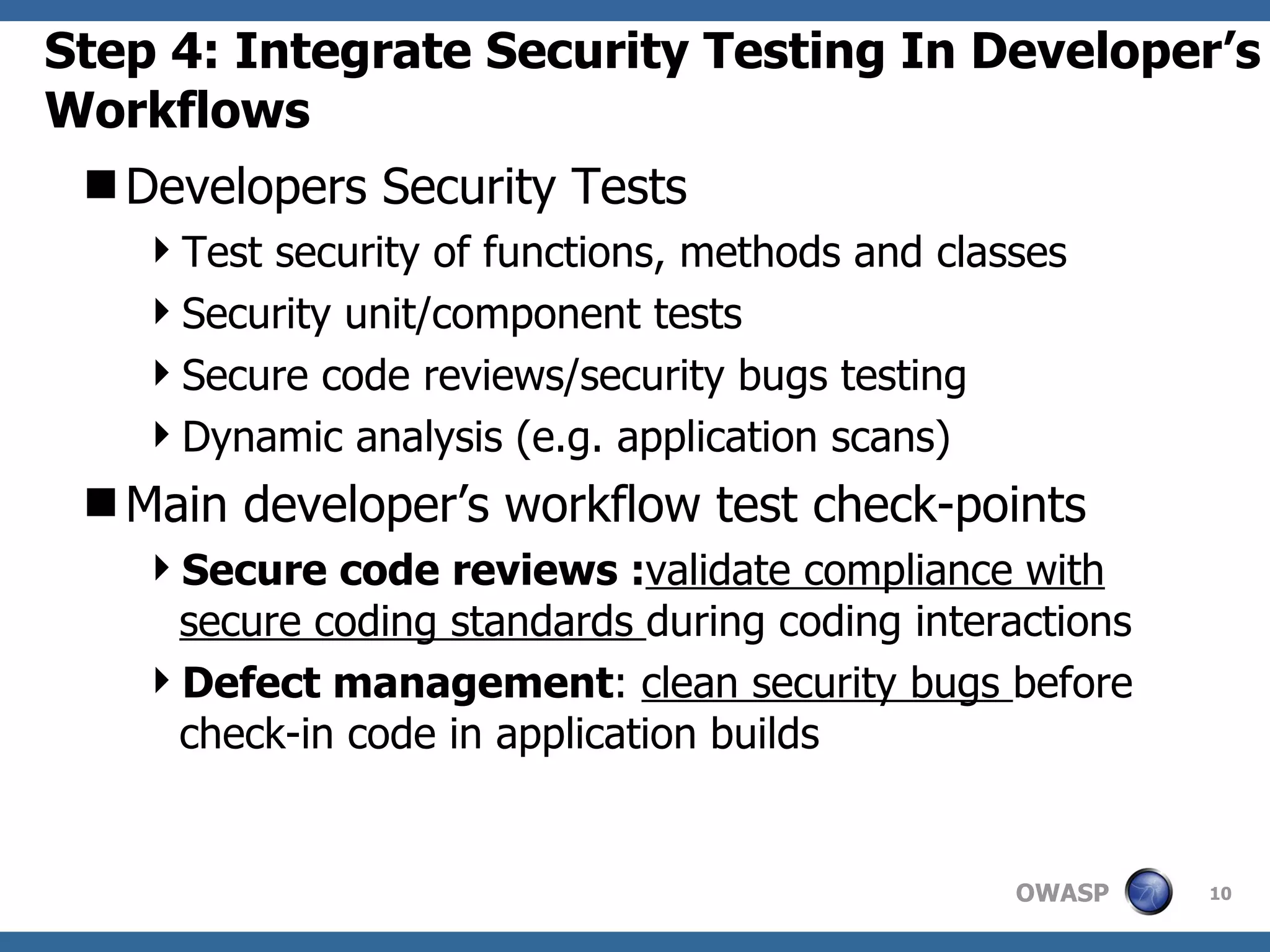 Step 4: Integrate Security Testing In Developer’s Workflows Developers Security Tests Test security of functions, methods and classes Security unit/component tests Secure code reviews/security bugs testing Dynamic analysis (e.g. application scans) Main developer’s workflow test check-points Secure code reviews : validate compliance with secure coding standards  during coding interactions Defect management :  clean security bugs  before  check-in code in application builds 