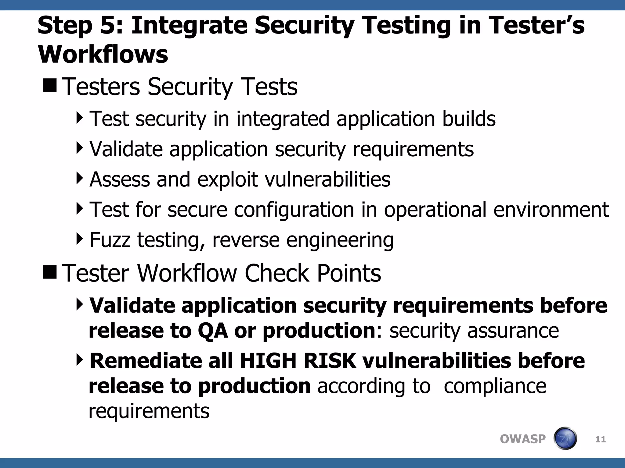 Step 5: Integrate Security Testing in Tester’s Workflows Testers Security Tests Test security in integrated application builds Validate application security requirements Assess and exploit vulnerabilities Test for secure configuration in operational environment Fuzz testing, reverse engineering Tester Workflow Check Points Validate application security requirements before release to QA or production : security assurance Remediate all HIGH RISK vulnerabilities before release to production  according to  compliance requirements 
