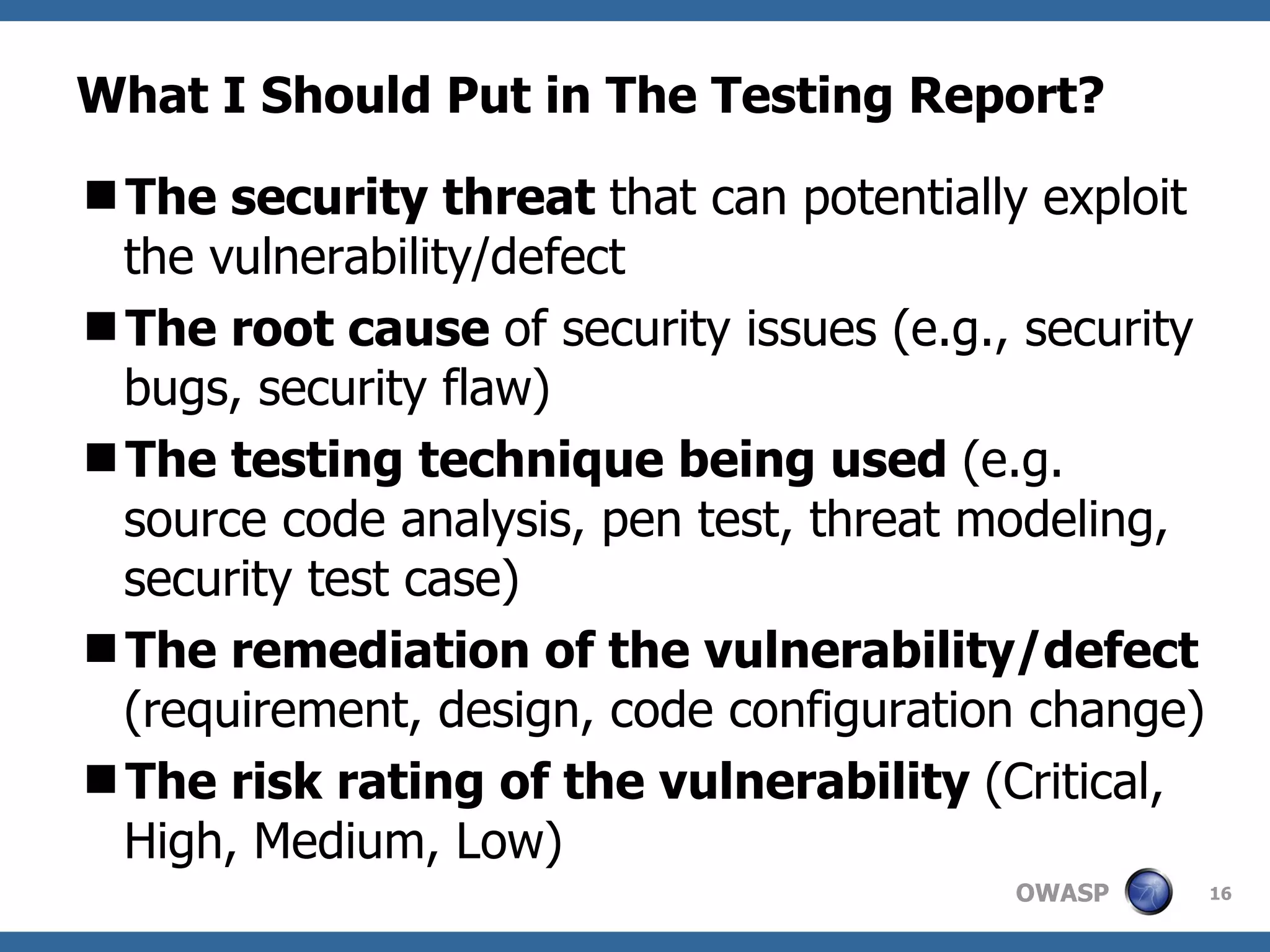What I Should Put in The Testing Report? The security threat  that can potentially exploit the vulnerability/defect The root cause  of security issues (e.g., security bugs, security flaw)  The testing technique being used  (e.g. source code analysis, pen test, threat modeling,  security test case) The remediation of the vulnerability/defect  (requirement, design, code configuration change)  The risk rating of the vulnerability  (Critical, High, Medium, Low)  