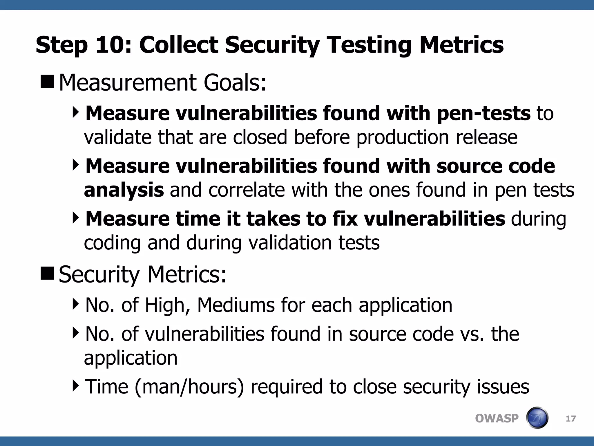 Step 10: Collect Security Testing Metrics Measurement Goals: Measure vulnerabilities found with pen-tests  to validate that are closed before production release Measure vulnerabilities found with source code analysis  and correlate with the ones found in pen tests Measure time it takes to fix vulnerabilities  during coding and during validation tests Security Metrics: No. of High, Mediums for each application No. of vulnerabilities found in source code vs. the application Time (man/hours) required to close security issues  