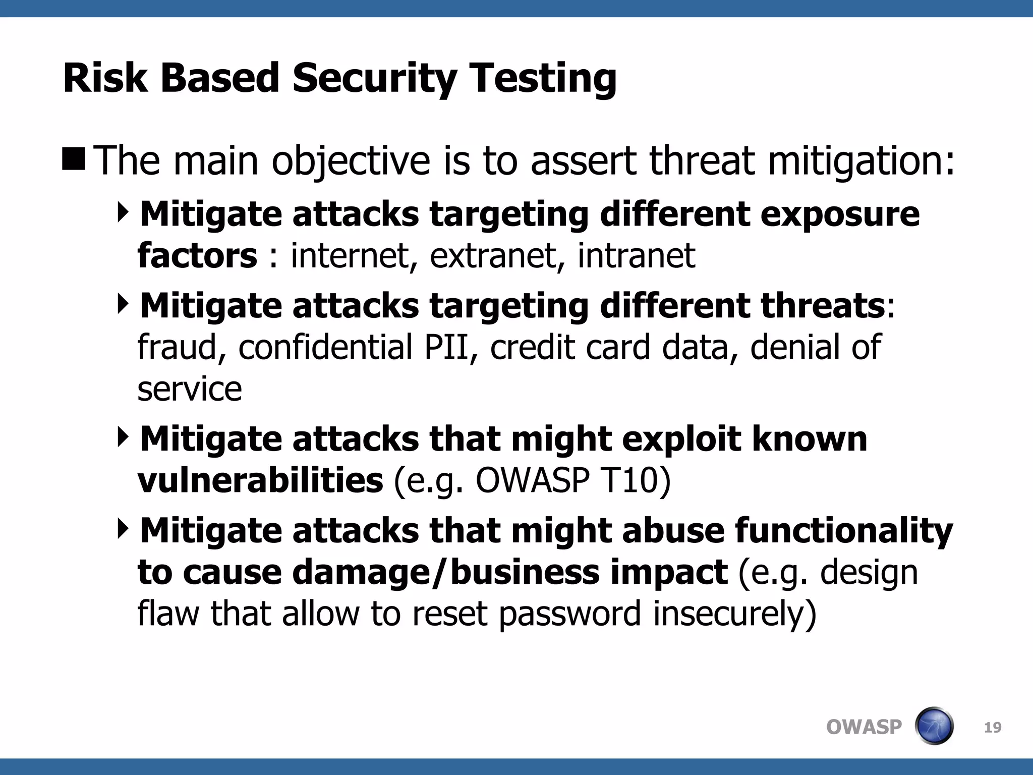 Risk Based Security Testing The main objective is to assert threat mitigation: Mitigate attacks targeting different exposure factors  : internet, extranet, intranet Mitigate attacks targeting different threats : fraud, confidential PII, credit card data, denial of service Mitigate attacks that might exploit known vulnerabilities  (e.g. OWASP T10)  Mitigate attacks that might abuse functionality to cause damage/business impact  (e.g. design flaw that allow to reset password insecurely)  