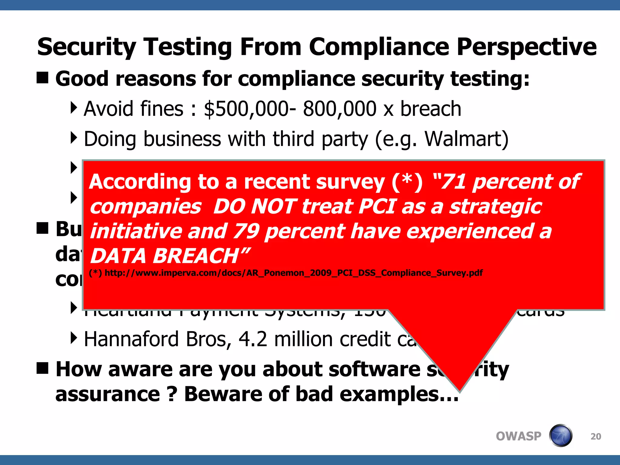 Security Testing From Compliance Perspective Good reasons for compliance security testing: Avoid fines : $500,000- 800,000 x breach Doing business with third party (e.g. Walmart) Minimal security assurance: CYA Not convinced checklists will lead to better security  But not just rely on compliance security tests since data breaches occur even to PCI compliant companies : Heartland Payment Systems, 130 million credit cards Hannaford Bros, 4.2 million credit card How aware are you about software security assurance ? Beware of bad examples… According to a recent survey (*)  “71 percent of companies  DO NOT treat PCI as a strategic initiative and 79 percent have experienced a DATA BREACH”   (*) http://www.imperva.com/docs/AR_Ponemon_2009_PCI_DSS_Compliance_Survey.pdf 