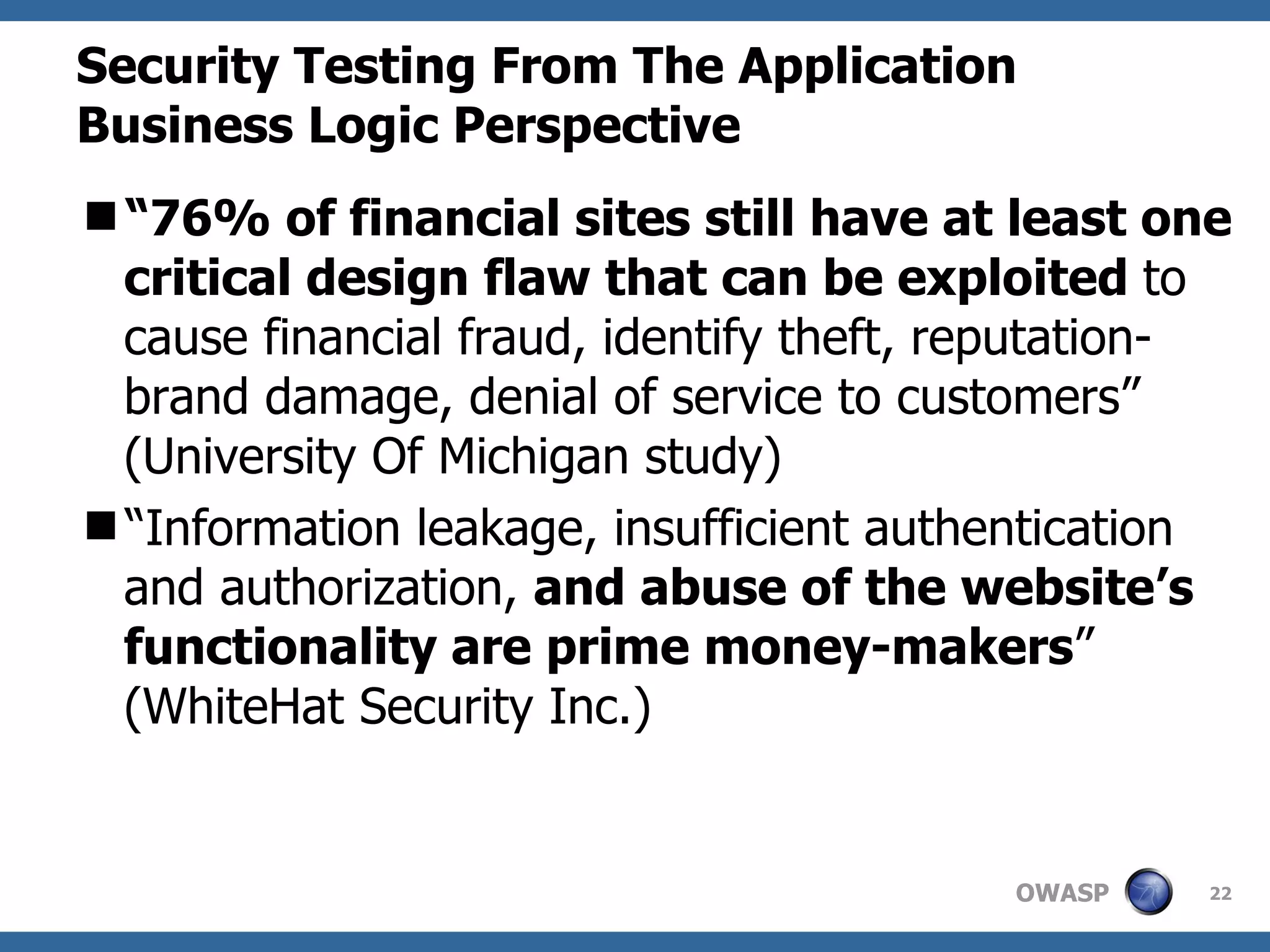 Security Testing From The Application Business Logic Perspective “ 76% of financial sites still have at least one critical design flaw that can be exploited  to cause financial fraud, identify theft, reputation-brand damage, denial of service to customers” (University Of Michigan study)  “ Information leakage, insufficient authentication and authorization,  and abuse of the website’s functionality are prime money-makers ” (WhiteHat Security Inc.) 