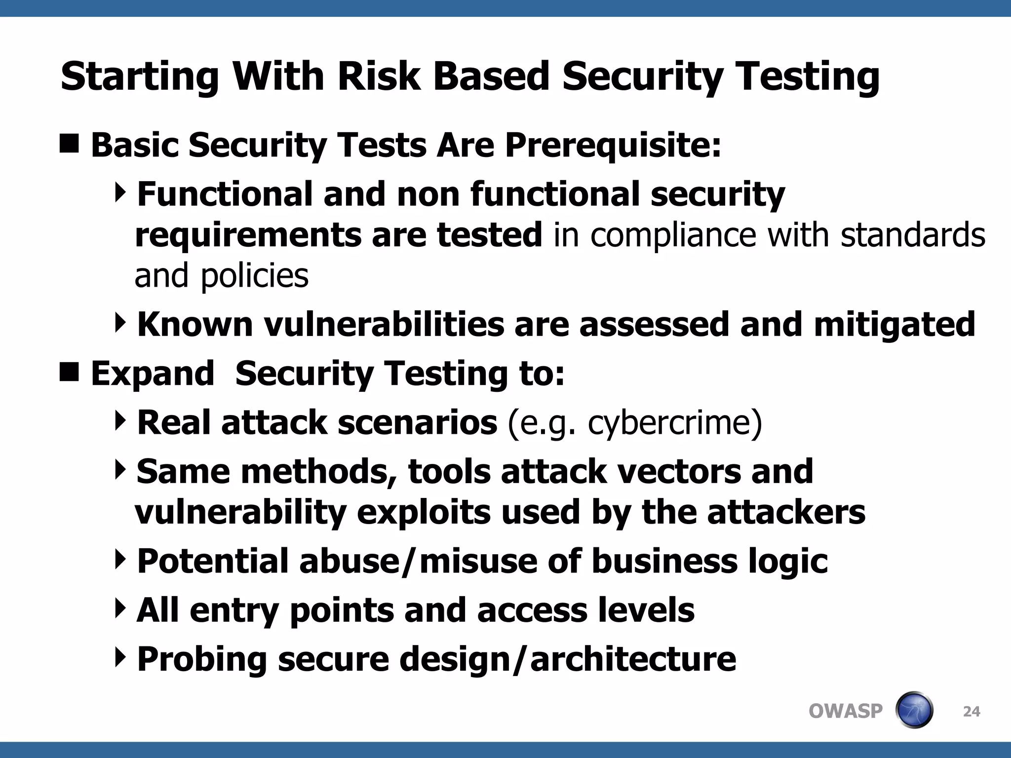 Starting With Risk Based Security Testing Basic Security Tests Are Prerequisite: Functional and non functional security requirements are tested  in compliance with standards and policies Known vulnerabilities are assessed and mitigated Expand  Security Testing to: Real attack scenarios  (e.g. cybercrime) Same methods, tools attack vectors and vulnerability exploits used by the attackers Potential abuse/misuse of business logic All entry points and access levels Probing secure design/architecture 
