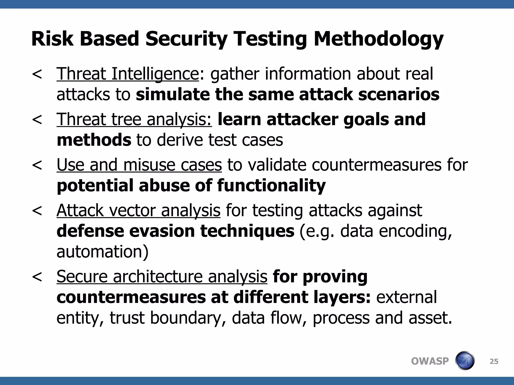 Risk Based Security Testing Methodology Threat Intelligence : gather information about real attacks to  simulate the same attack scenarios Threat tree analysis:   learn attacker goals and methods  to derive test cases Use and misuse cases  to validate countermeasures for  potential abuse of functionality Attack vector analysis  for testing attacks against  defense evasion techniques  (e.g. data encoding, automation) Secure architecture analysis   for proving countermeasures at different layers:  external entity, trust boundary, data flow, process and asset. 