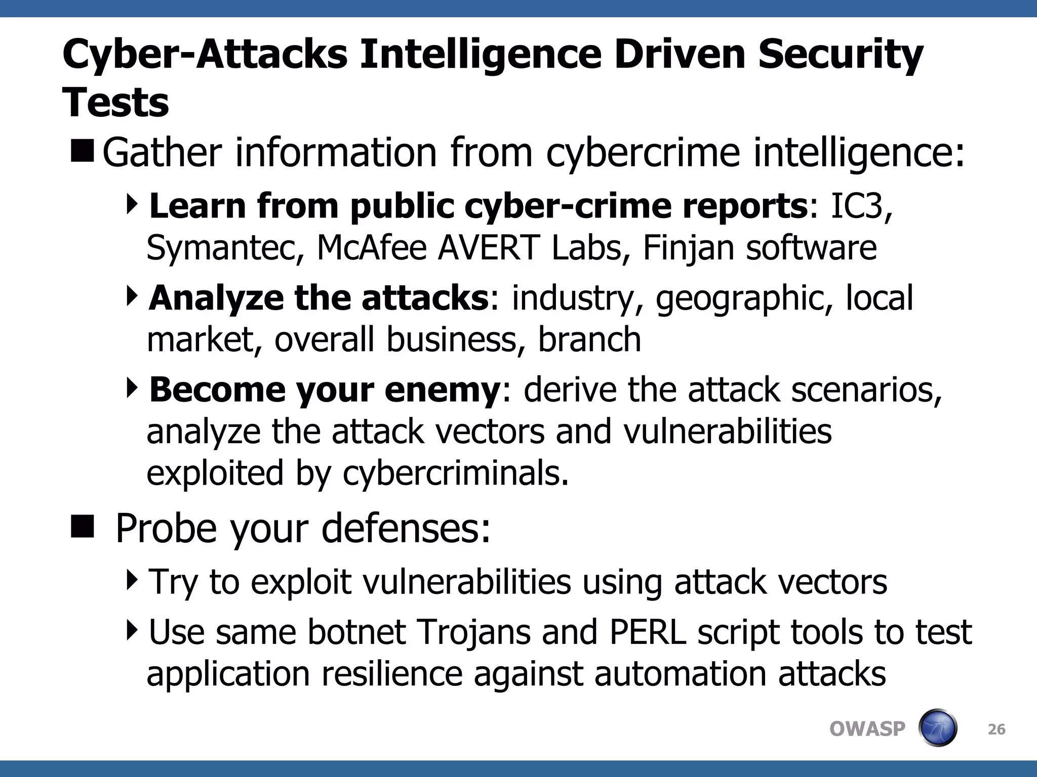 Cyber-Attacks Intelligence Driven Security Tests Gather information from cybercrime intelligence: Learn from public cyber-crime reports : IC3, Symantec, Mc Afee AVERT Labs, Finjan software Analyze the attacks : i ndustry, geographic, local market, overall business, branch  Become your enemy : derive the attack scenarios, analyze the attack vectors and vulnerabilities exploited by cybercriminals.  Probe your defenses: Try to exploit vulnerabilities using attack vectors Use same botnet Trojans and PERL script tools to test application resilience against automation attacks 