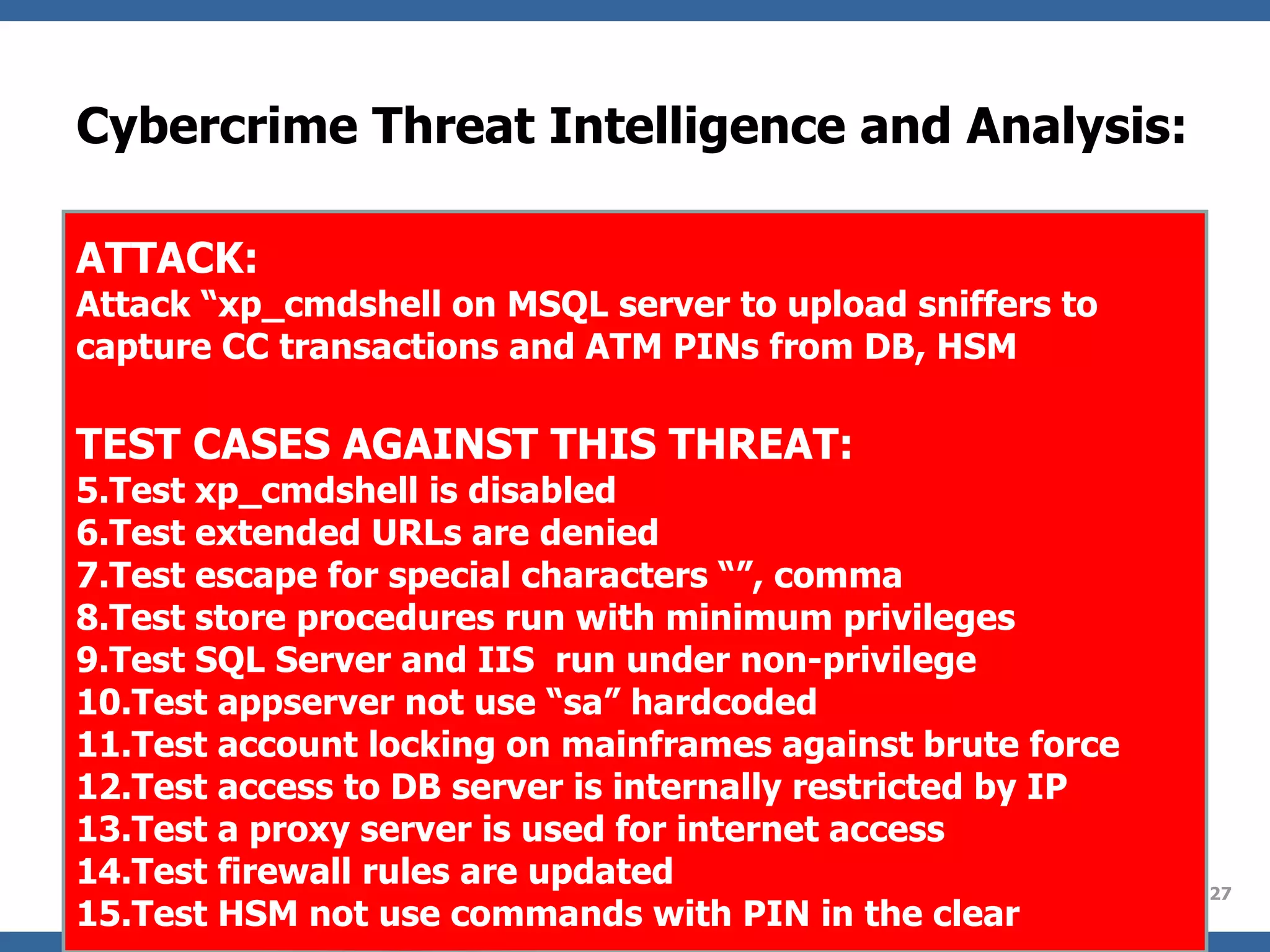 Cybercrime Threat Intelligence and Analysis: ATTACK: Attack “xp_cmdshell on MSQL server to upload sniffers to capture CC transactions and ATM PINs from DB, HSM TEST CASES AGAINST THIS THREAT: Test xp_cmdshell is disabled Test extended URLs are denied Test escape for special characters “”, comma Test store procedures run with minimum privileges Test SQL Server and IIS  run under non-privilege Test appserver not use “sa” hardcoded Test account locking on mainframes against brute force Test access to DB server is internally restricted by IP Test a proxy server is used for internet access  Test firewall rules are updated Test HSM not use commands with PIN in the clear 
