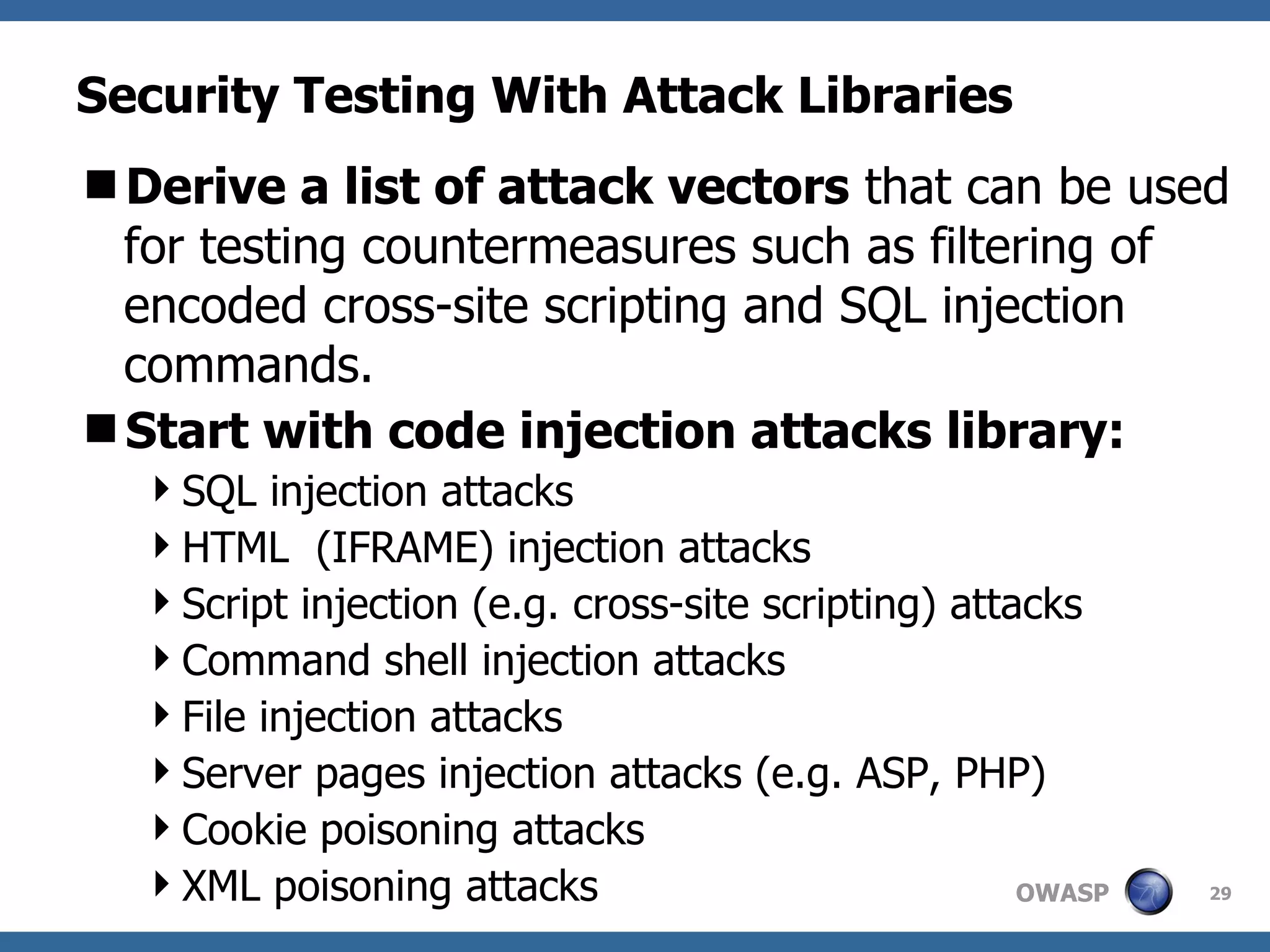 Security Testing With Attack Libraries Derive a list of attack vectors  that can be used   for testing countermeasures such as filtering of encoded cross-site scripting and SQL injection commands.  Start with code injection attacks library: SQL injection attacks  HTML  (IFRAME) injection attacks  Script injection (e.g. cross-site scripting) attacks  Command shell injection attacks  File injection attacks  Server pages injection attacks (e.g. ASP, PHP)  Cookie poisoning attacks  XML poisoning attacks  