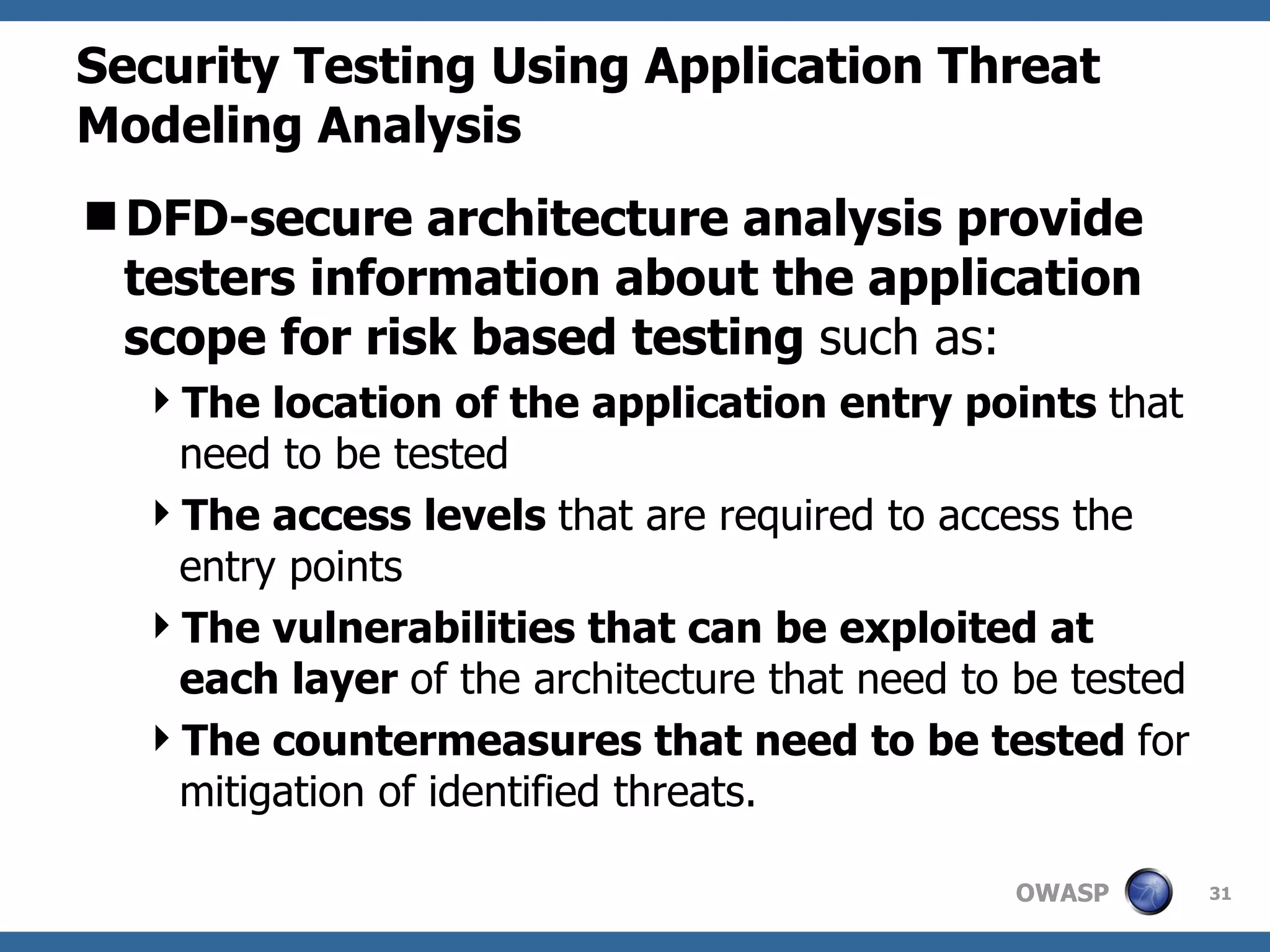 Security Testing Using Application Threat Modeling Analysis DFD-secure architecture analysis provide testers information about the application scope for risk based testing  such as:  The location of the application entry points  that need to be tested  The access levels  that are required to access the entry points The vulnerabilities that can be exploited at each layer  of the architecture that need to be tested The countermeasures that need to be tested  for mitigation of identified threats. 