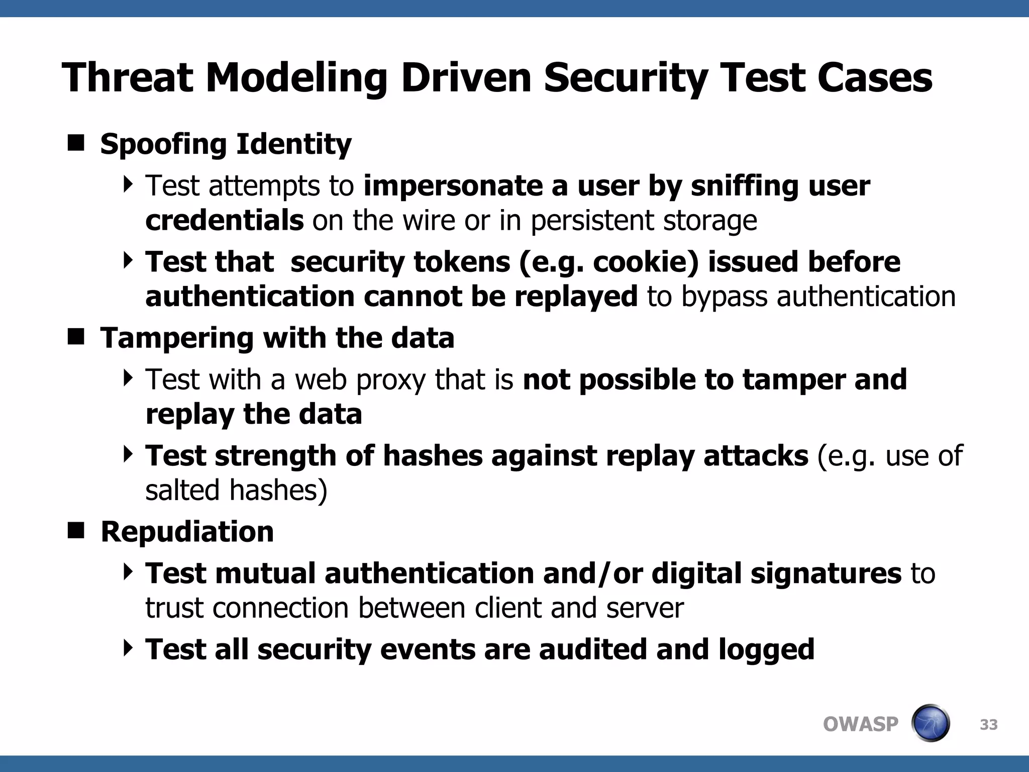 Threat Modeling Driven Security Test Cases Spoofing Identity Test attempts to  impersonate a user by sniffing user credentials  on the wire or in persistent storage Test that  security tokens (e.g. cookie) issued before authentication cannot be replayed  to bypass authentication Tampering with the data Test with a web proxy that is  not possible to tamper and replay the data Test strength of hashes against replay attacks  (e.g. use of  salted hashes) Repudiation Test mutual authentication and/or digital signatures  to trust connection between client and server Test all security events are audited and logged 
