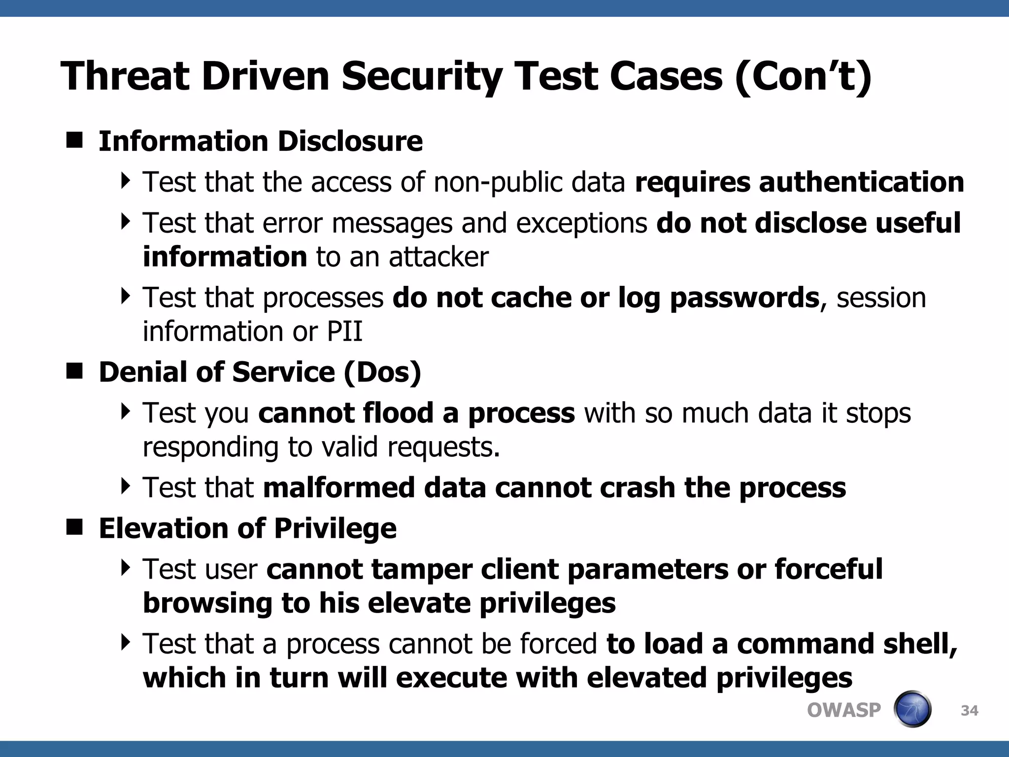 Threat Driven Security Test Cases (Con’t) Information Disclosure Test that the access of non-public data  requires authentication Test that error messages and exceptions  do not disclose useful information  to an attacker  Test that processes  do not cache or log passwords , session information or PII Denial of Service (Dos) Test you  cannot flood a process  with so much data it stops responding to valid requests. Test that  malformed data cannot crash the process Elevation of Privilege Test user  cannot tamper client parameters or forceful browsing to his elevate privileges Test that a process cannot be forced  to load a command shell, which in turn will execute with elevated privileges 