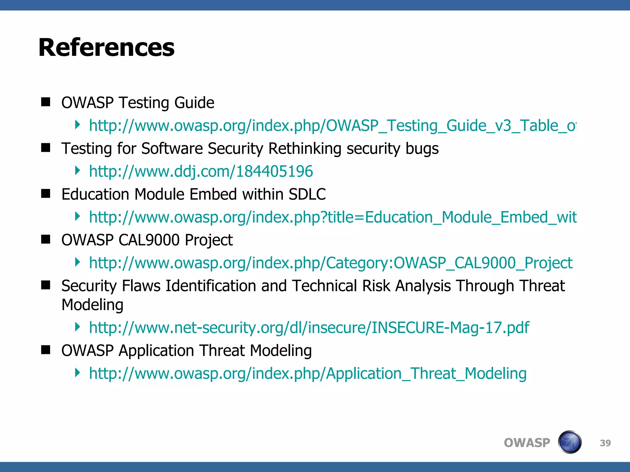 References OWASP Testing Guide http://www.owasp.org/index.php/OWASP_Testing_Guide_v3_Table_of_Contents Testing for Software Security Rethinking security bugs http://www.ddj.com/184405196 Education Module Embed within SDLC http://www.owasp.org/index.php?title=Education_Module_Embed_within_SDLC&setlang=es OWASP CAL9000 Project http://www.owasp.org/index.php/Category:OWASP_CAL9000_Project Security Flaws Identification and Technical Risk Analysis Through Threat Modeling http://www.net-security.org/dl/insecure/INSECURE-Mag-17.pdf OWASP Application Threat Modeling http://www.owasp.org/index.php/Application_Threat_Modeling 