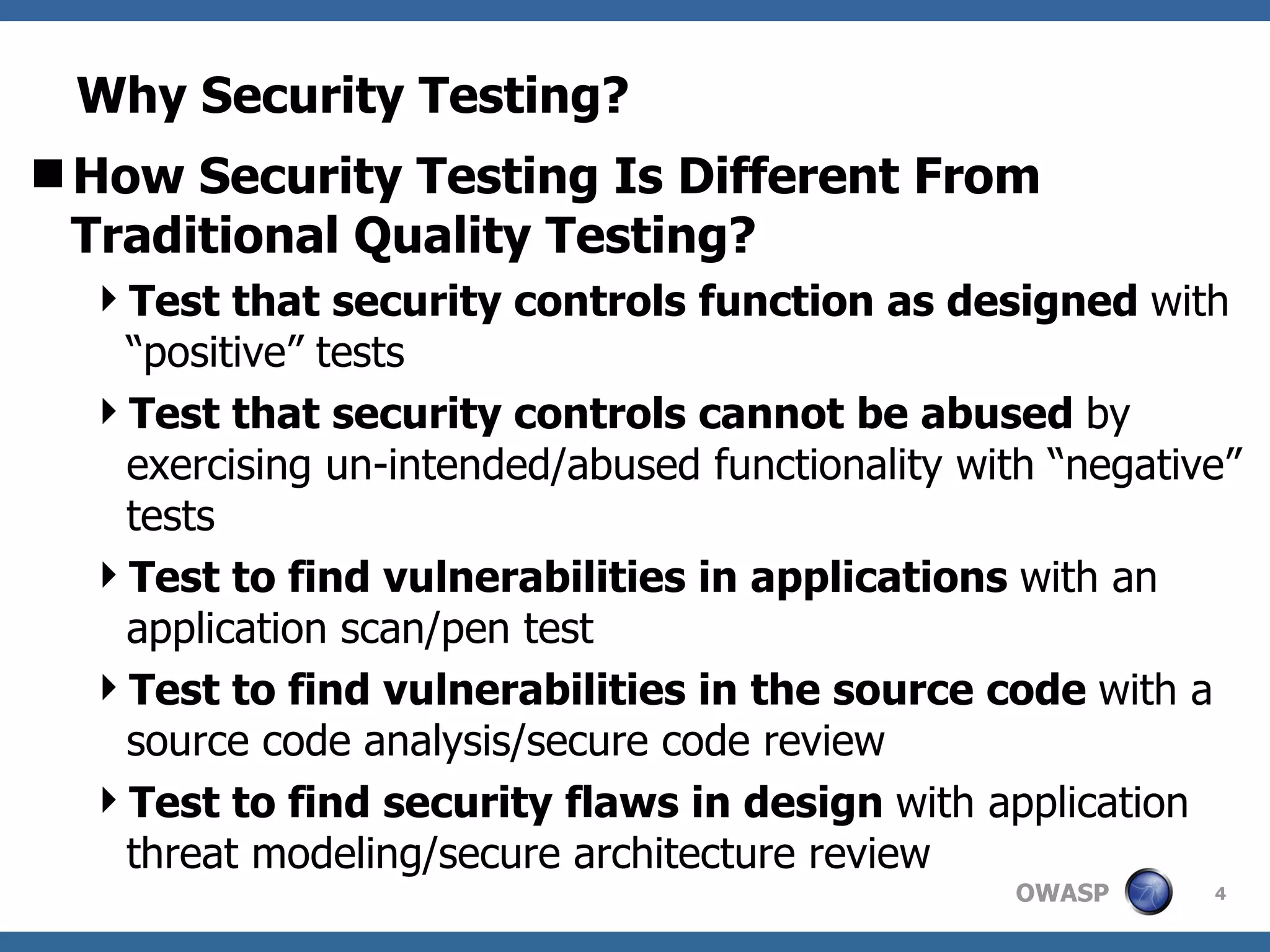 Why Security Testing? How Security Testing Is Different From Traditional Quality Testing? Test that security controls function as designed  with “positive” tests Test that security controls cannot be abused  by exercising un-intended/abused functionality with “negative” tests Test to find vulnerabilities in applications  with an application scan/pen test Test to find vulnerabilities in the source code  with a source code analysis/secure code review Test to find security flaws in design  with application threat modeling/secure architecture review  