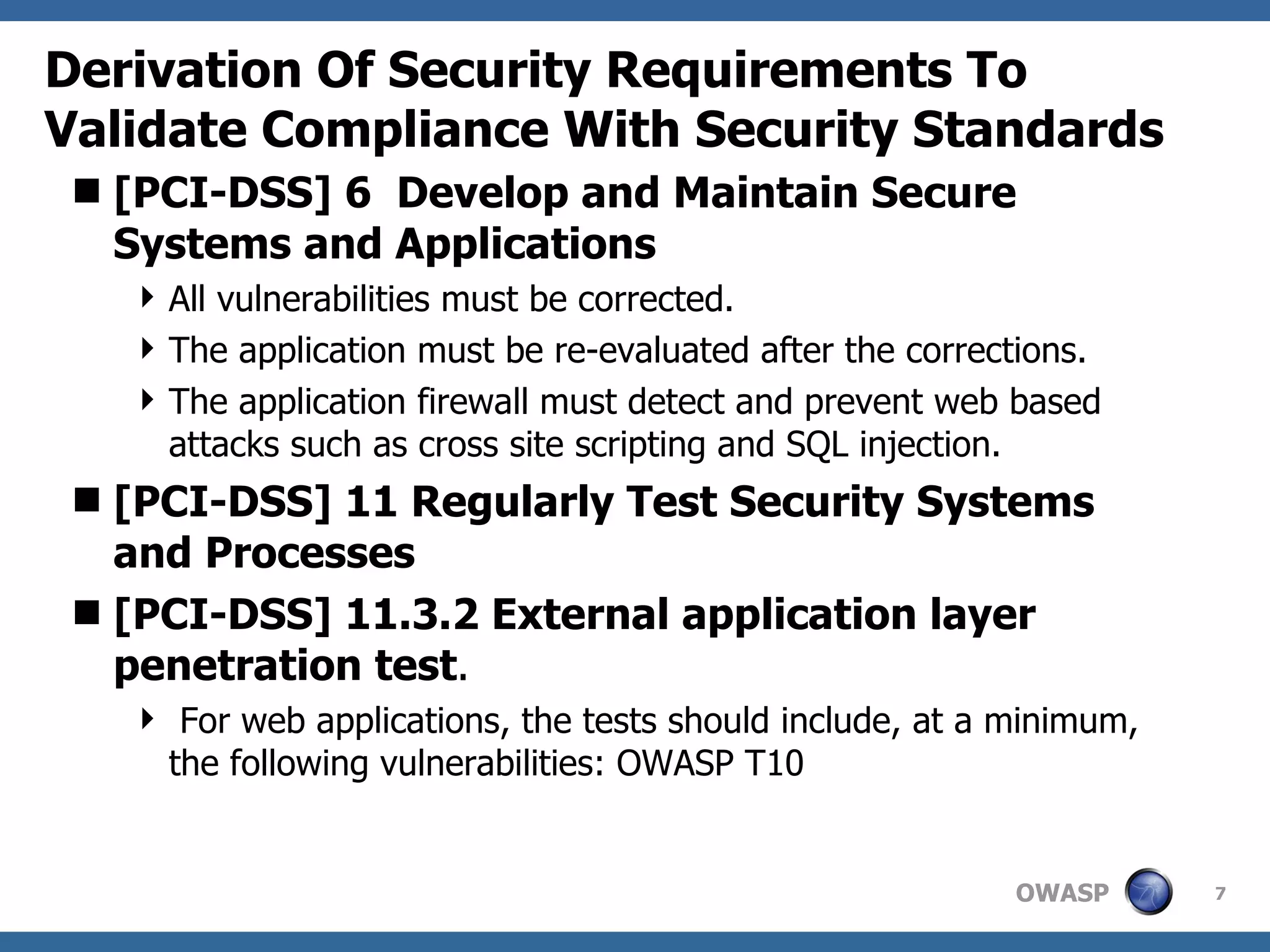 Derivation Of Security Requirements To Validate Compliance With Security Standards [PCI-DSS] 6  Develop and Maintain Secure Systems and Applications All vulnerabilities must be corrected.  The application must be re-evaluated after the corrections.  The application firewall must detect and prevent web based attacks such as cross site scripting and SQL injection. [PCI-DSS] 11 Regularly Test Security Systems and Processes [PCI-DSS] 11.3.2 External application layer penetration test . For web applications, the tests should include, at a minimum, the following vulnerabilities: OWASP T10 