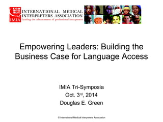 Empowering Leaders: Building the
Business Case for Language Access
IMIA Tri-Symposia
Oct. 3rd
, 2014
Douglas E. Green
© International Medical Interpreters Association
 