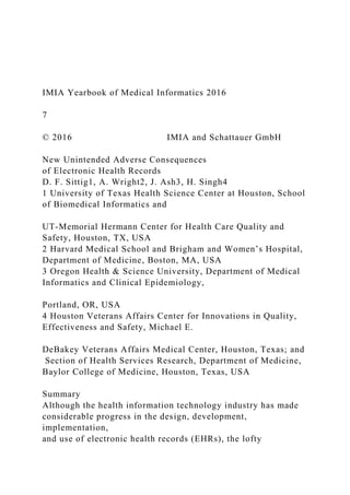 IMIA Yearbook of Medical Informatics 2016
7
© 2016 IMIA and Schattauer GmbH
New Unintended Adverse Consequences
of Electronic Health Records
D. F. Sittig1, A. Wright2, J. Ash3, H. Singh4
1 University of Texas Health Science Center at Houston, School
of Biomedical Informatics and
UT-Memorial Hermann Center for Health Care Quality and
Safety, Houston, TX, USA
2 Harvard Medical School and Brigham and Women’s Hospital,
Department of Medicine, Boston, MA, USA
3 Oregon Health & Science University, Department of Medical
Informatics and Clinical Epidemiology,
Portland, OR, USA
4 Houston Veterans Affairs Center for Innovations in Quality,
Effectiveness and Safety, Michael E.
DeBakey Veterans Affairs Medical Center, Houston, Texas; and
Section of Health Services Research, Department of Medicine,
Baylor College of Medicine, Houston, Texas, USA
Summary
Although the health information technology industry has made
considerable progress in the design, development,
implementation,
and use of electronic health records (EHRs), the lofty
 