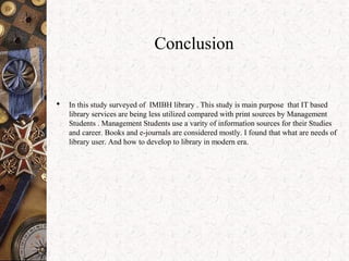 Conclusion
 In this study surveyed of IMIBH library . This study is main purpose that IT based
library services are being less utilized compared with print sources by Management
Students . Management Students use a varity of information sources for their Studies
and career. Books and e-journals are considered mostly. I found that what are needs of
library user. And how to develop to library in modern era.
 
