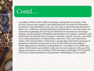 According to Wilson (1999, 2000), information-seeking behavior includes "those
activities a person may engage in when identifying their own needs for information,
searching for such information in any way, and using or transferring that information."
Kakai, et al., (2004) have defined information-seeking behavior as an individual's way
and manner of gathering and sourcing for information for personal use, knowledge
updating, and development. Information-seeking behavior of students, researchers, and
professionals has been the focus of enquiry for decades. Initially, however, user studies
were conducted primarily to evaluate library collections. These were followed by
studies of the research habits of individuals or groups that would lead to the design of
appropriate information systems and services. In mid 1980s, the focus shifted to
holistic approaches to information-seeking behavior. According to Line (2000), new
studies of information users and their needs are even more necessary in the age of the
Internet. Researchers such as Callison (1997), Devadason and Pratap (1997), and Ellis
(1993) have explored quantitative and qualitative methodologies for user studies.
 