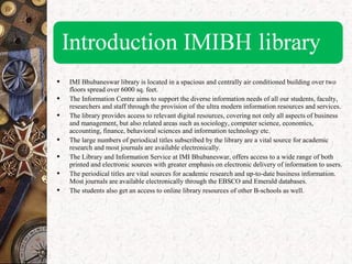  IMI Bhubaneswar library is located in a spacious and centrally air conditioned building over two
floors spread over 6000 sq. feet.
 The Information Centre aims to support the diverse information needs of all our students, faculty,
researchers and staff through the provision of the ultra modern information resources and services.
 The library provides access to relevant digital resources, covering not only all aspects of business
and management, but also related areas such as sociology, computer science, economics,
accounting, finance, behavioral sciences and information technology etc.
 The large numbers of periodical titles subscribed by the library are a vital source for academic
research and most journals are available electronically.
 The Library and Information Service at IMI Bhubaneswar, offers access to a wide range of both
printed and electronic sources with greater emphasis on electronic delivery of information to users.
 The periodical titles are vital sources for academic research and up-to-date business information.
Most journals are available electronically through the EBSCO and Emerald databases.
 The students also get an access to online library resources of other B-schools as well.
 